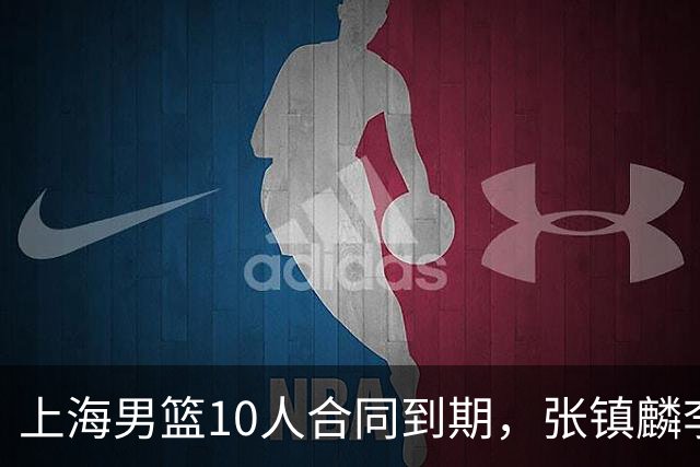 上海男篮10人合同到期，张镇麟李弘权基本锁定顶薪，2米11国产内线或离队